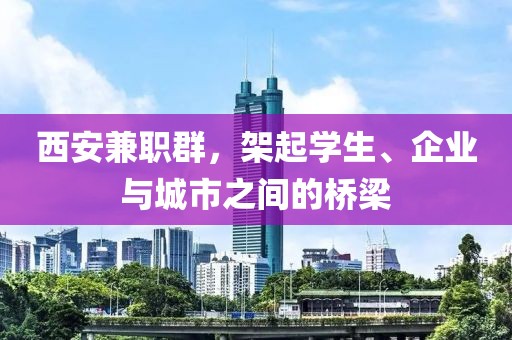 西安兼职群，架起学生、企业与城市之间的桥梁