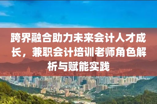 跨界融合助力未来会计人才成长，兼职会计培训老师角色解析与赋能实践